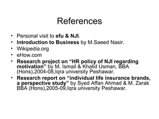 References Personal visit to  efu & NJI .  Introduction to Business  by M.Saeed Nasir. Wikipedia.org eHow.com Research project on “HR policy of NJI regarding motivation”  by M. Ismail & Khalid Usman, BBA (Hons),2004-08,Iqra university Peshawar. Research report on “individual life insurance brands, a perspective study”  by Syed Affan Ahmad & M. Zarak BBA (Hons),2005-09,Iqra university Peshawar. 