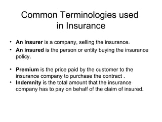 Common Terminologies used  in Insurance An insurer  is a company, selling the insurance. An insured  is the person or entity buying the insurance policy.  Premium  is the price paid by the customer to the insurance company to purchase the contract . Indemnity  is the total amount that the insurance company has to pay on behalf of the claim of insured. 