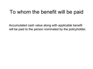 To whom the benefit will be paid Accumulated cash value along with applicable benefit will be paid to the person nominated by the policyholder. 