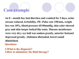 Case example  An 8 – month boy had diarrhea and vomited for 3 days, urine stream reduced, irritability. PE: Pulse rate 150/min, weight loss was 10%, blood pressure 65/40mmHg, skin color showed grey and skin turgor looked like tents. Mucous membranes were very dry; eye ball was sunken greatly, anterior fontanel depressed greatly. Abdomen distended, bowel sound diminished. Questions: 1.What is the diagnosis? 2.How to administer the fluid therapy? 