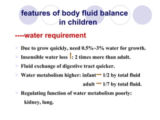 Due to grow quickly, need 0.5%~3% water for growth. Insensible water loss  : 2 times more than adult. Fluid exchange of digestive tract quicker. Water metabolism higher: infant  1/2 by total fluid  adult  1/7 by total fluid. Regulating function of water metabolism poorly:  kidney, lung. features of body fluid balance    in children ----water requirement 