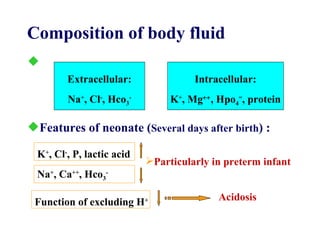 Similar with adult Extracellular: Na + , Cl - , Hco 3 - Intracellular: K + , Mg  , Hpo 4 = , protein Features of neonate ( Several days after birth ) : Composition of body fluid Particularly in preterm infant K + , Cl - , P, lactic acid Na + , Ca ++ , Hco 3 - Function of excluding H + Acidosis  