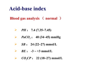 PH ： 7.4 (7.35 ~7.45) PaCO 2 ： 40 (34 ~45) mmHg SB ： 24 (22 ~27) mmol/L BE ： -3  ~ +3 mmol/L CO 2 CP ： 22 (18 ~27) mmol/L Acid-base index Blood gas analysis （ normal  ） 
