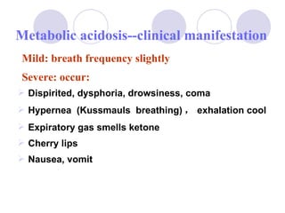 Dispirited, dysphoria, drowsiness, coma Hypernea  (Kussmauls  breathing) ， exhalation cool Expiratory gas smells ketone Cherry lips Nausea, vomit Metabolic acidosis--clinical manifestation Mild: breath frequency slightly Severe: occur: 