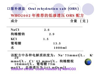 口服补液盐  Oral rehydration salt (ORS)  WHO2002 年推荐的低渗透压 ORS 配方   成分  含量  ( 克 ) NaCl  2.6 枸橼酸钠  2.9 KCl  1.5 葡萄糖  13.5 水  1000ml 该配方中各种电解质浓度为： Na +  75mmol/L ，  K +  20 mmol/L ， C1 -  65 mmol/L ，枸橼酸根  10mmol/L ，葡萄糖 75m   mol/L 。总渗透压为 245 mOsm/L sodium citrate  could instead by NaHCO3 