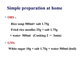 ORS ： Rice soup 500ml+ salt 1.75g Fried rice noodles 25g + salt 1.75g  + water  500ml  (Cooking 2 － 3min) GNS: White sugar 10g + salt 1.75g + water 500ml (boil) Simple preparation at home 