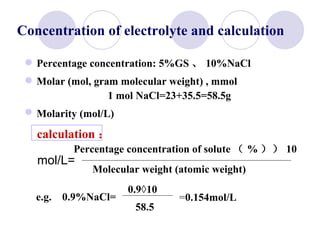 Percentage concentration: 5%GS 、 10%NaCl Molar (mol, gram molecular weight) , mmol 1 mol NaCl=23+35.5=58.5g Molarity (mol/L)   calculation ： mol/L= e.g.  0.9%NaCl= = 0.154mol/L   Concentration of electrolyte and calculation Percentage concentration of solute （ % ）  10 Molecular weight (atomic weight) 0.9×10 58.5 =154mmol/L   