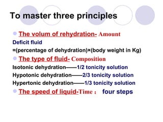 To master three principles The volum of rehydration-  Amount Deficit fluid =(percentage of dehydration)×(body weight in Kg) The type of fluid-  Composition Isotonic dehydration—— 1/2 tonicity solution Hypotonic dehydration—— 2/3 tonicity solution Hypertonic dehydration—— 1/3 tonicity solution The speed of liquid- Time ： four steps 