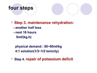 Step 3. maintenance rehydration: - another half loss  - next 16 hours 5ml/(kg.h) physical demand : 60~80ml/kg 4:1 solution(1/3~1/2 tonicity) Step 4.  repair of potassium deficit  four steps 