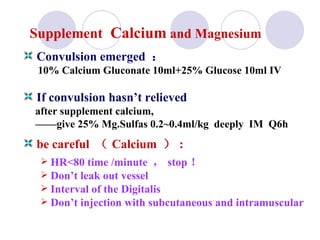 Supplement   Calcium  and Magnesium Convulsion emerged  ： 10% Calcium Gluconate 10ml+25% Glucose 10ml IV If convulsion hasn’t relieved after supplement calcium,  —— give 25% Mg.Sulfas 0.2~0.4ml/kg  deeply  IM  Q6h be careful  （ Calcium  ） : HR<80 time /minute  ， stop ！ Don’t leak out vessel  Interval of the Digitalis  Don’t injection with subcutaneous and intramuscular   