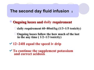 Ongoing losses and  daily  requirement   daily  requirement   60~80ml/kg ( 1/3~1/5 tonicity) Ongoing losses follow the how much of the lost in the any time (  1/2~ 1/3 tonicity) 12~24H equal the speed iv drip  To continue the supplement potassium  and correct acidosis  The second day fluid infusion  ： 