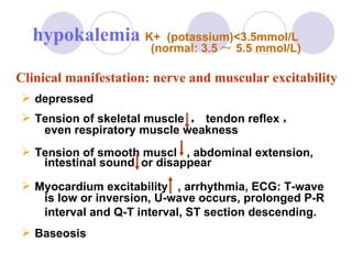 depressed Tension of skeletal muscle  ， tendon reflex ， even respiratory muscle weakness  Tension of smooth muscl  , abdominal extension, intestinal sound  or disappear Myocardium excitability  , arrhythmia, ECG: T-wave  is low or inversion, U-wave occurs, prolonged P-R  interval and Q-T interval, ST section descending. Baseosis hypokalemia  K+  (potassium)<3.5mmol/L  (normal: 3.5 ～ 5.5 mmol/L) Clinical manifestation: nerve and muscular excitability 