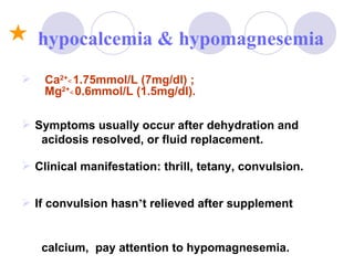 Ca 2+ ﹤1.75mmol/L (7mg/dl) ;  Mg 2+ ﹤0.6mmol/L (1.5mg/dl). Symptoms usually occur after dehydration and  acidosis resolved, or fluid replacement. Clinical manifestation: thrill, tetany, convulsion. If convulsion hasn ’ t relieved after supplement  calcium,  pay attention to hypomagnesemia. hypocalcemia & hypomagnesemia 