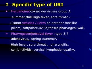 Specific type of URI Herpangina: coxsackie-viruses group A.  summer /fall.High fever, sore throat ， 1-4mm  vesicles /ulcers  on anterior tonsillar pillars, softpalate,uvula,tonsils pharyngeal wall.  Pharyngoconjunctival fever : type 3,7 adenovirus,  spring /summer. High fever, sore throat ， pharyngitis, conjunctivitis, cervical lymphadenopathy. 