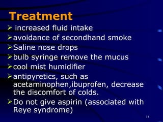 Treatment increased fluid intake avoidance of secondhand smoke Saline nose drops  bulb syringe remove the mucus cool mist humidifier antipyretics, such as acetaminophen,ibuprofen, decrease the discomfort of colds. Do not give aspirin (associated with Reye syndrome)  