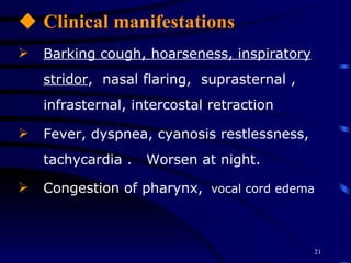 Clinical manifestations Barking cough, hoarseness, inspiratory stridor ,  nasal flaring,  suprasternal , infrasternal, intercostal retraction Fever, dyspnea, cyanosis restlessness, tachycardia .  Worsen at night.  Congestion of pharynx,   vocal cord edema 