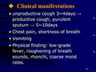 Clinical manifestations unproductive cough 3~4days -> productive cough, purulent sputum -> 5~10days Chest pain, shortness of breath Vomiting  Physical finding: low-grade fever, roughening of breath sounds, rhonchi, coarse moist rales. 