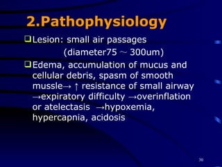 2.Pathophysiology Lesion: small air passages (diameter75 ～ 300um) Edema, accumulation of mucus and cellular debris, spasm of smooth mussle-> ↑ resistance of small airway ->expiratory difficulty ->overinflation  or atelectasis  ->hypoxemia,  hypercapnia, acidosis 