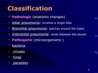 Classification Pathologic  ( anatomic changes)   lobar  pneumonia :  involves a single lobe   Bronchial pneumonia :  patches around the tubes   Interstitial  pneumonia :  areas between the alveoli   Pathogenic  ( microorganisms ) bacteria viruses fungi parasites 