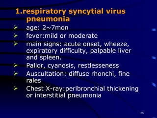 1.respiratory syncytial virus pneumonia age: 2~7mon fever:mild or moderate main signs: acute onset, wheeze, expiratory difficulty, palpable liver and spleen. Pallor, cyanosis, restlesseness Auscultation: diffuse rhonchi, fine rales Chest X-ray:peribronchial thickening or interstitial pneumonia 