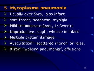 5. Mycoplasma pneumonia Usually over 5yrs,  also infant sore throat, headache, myalgia Mild or moderate fever, 1~3weeks Unproductive cough, wheeze in infant Multiple system damage Auscultation:  scattered rhonchi or rales. X-ray: “walking pneumonia”, effusions 