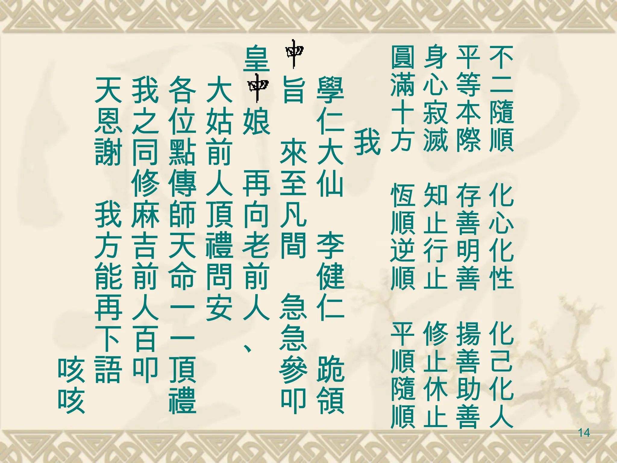 不二隨順　化心化性　化己化人 平等本際　存善明善　揚善助善 身心寂滅　知止行止　修止休止 圓滿十方　恆順逆順　平順隨順 　　　 我 　學仁大仙　李健仁　跪領 　旨　來至凡間　急急參叩 皇　娘　再向老前人、 　大姑前人頂禮問安 　各位點傳師天命一一頂禮 　我之同修麻吉前人百叩 　天恩謝　我方能再下語 　　　　　　　　　　咳咳 