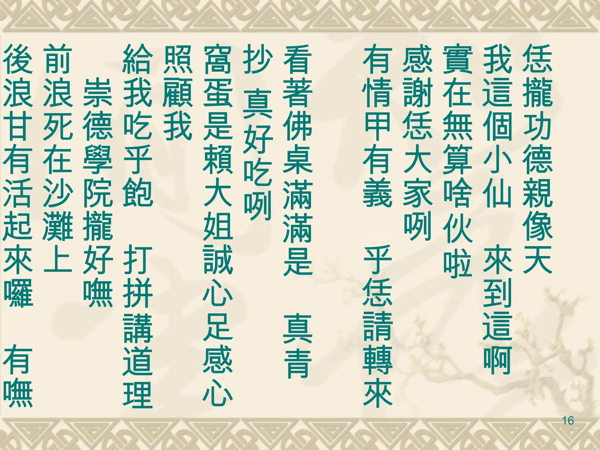 恁攏功德親像天 我這個小仙　來到這啊　實在無算啥伙啦 感謝恁大家咧　 有情甲有義　乎恁請轉來　 看著佛桌滿滿是　真青抄 真好吃咧 窩蛋是賴大姐誠心足感心照顧我 給我吃乎飽　打拼講道理　崇德學院攏好嘸 前浪死在沙灘上　 後浪甘有活起來囉　有嘸 