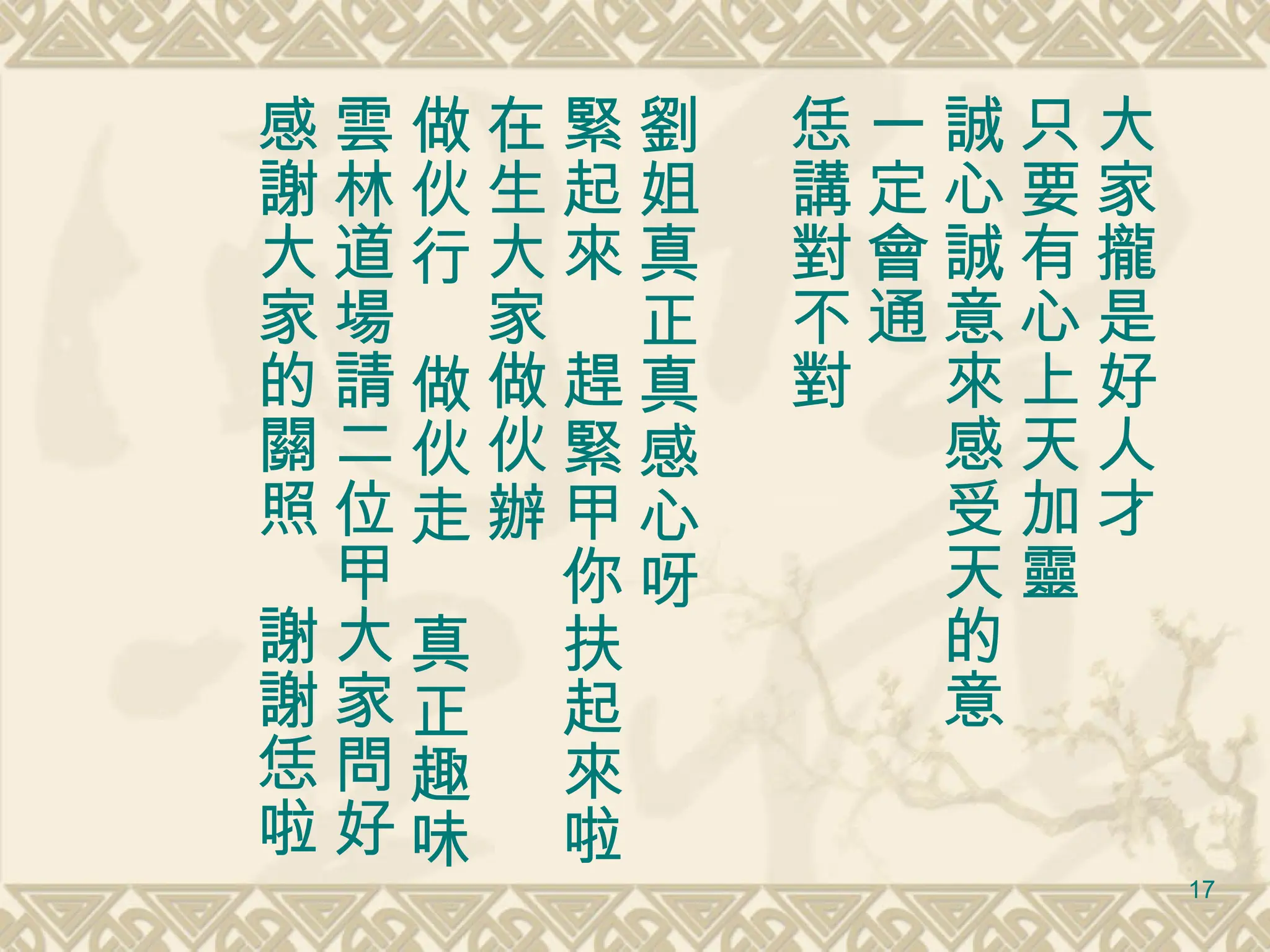 大家攏是好人才 只要有心上天加靈 誠心誠意來感受天的意 一定會通 恁講對不對　 劉姐真正真感心呀 緊起來　趕緊甲你扶起來啦 在生大家做伙辦 做伙行　做伙走　真正趣味 雲林道場請二位甲大家問好 感謝大家的關照　謝謝恁啦 