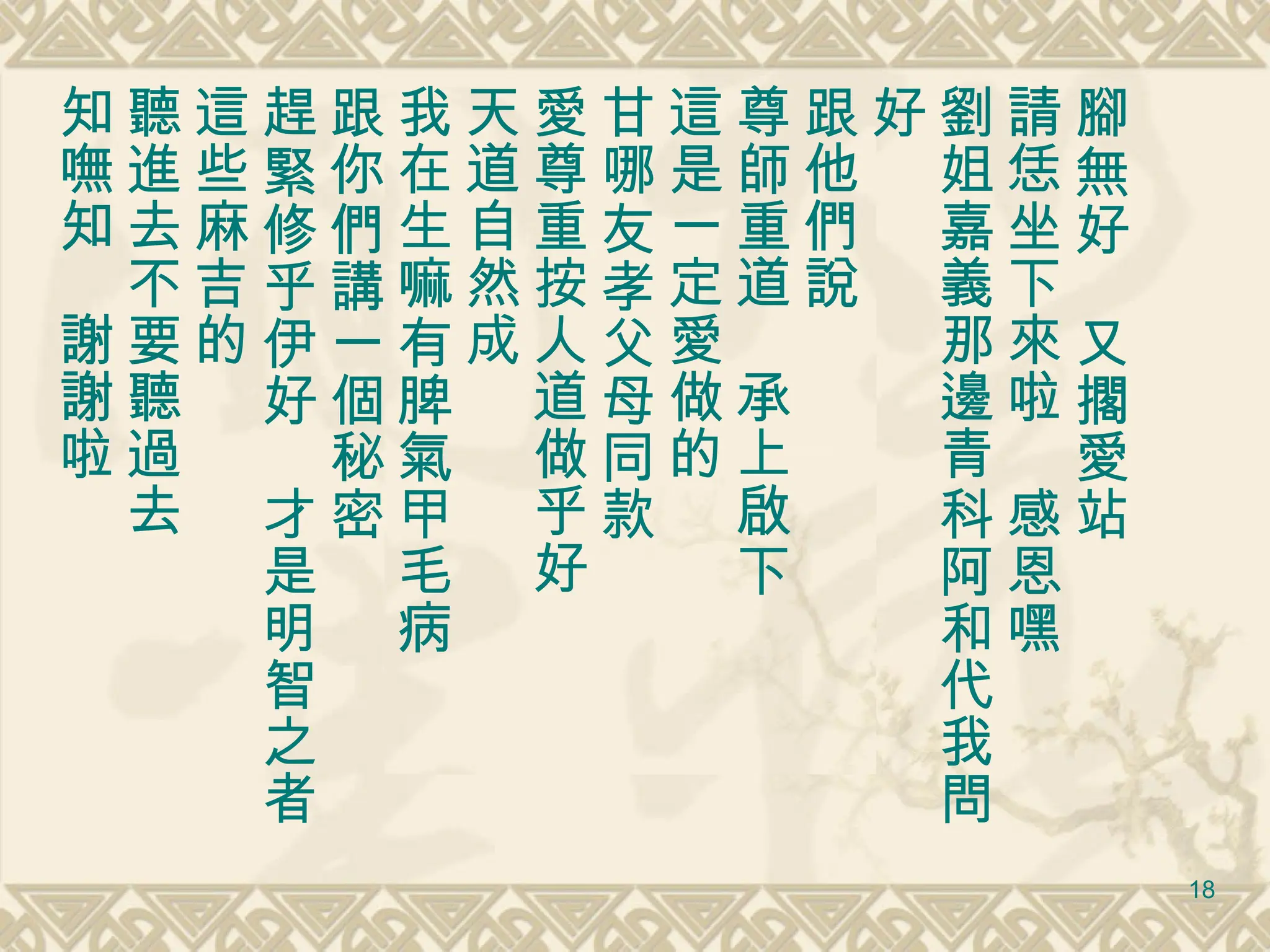 腳無好　又擱愛站 請恁坐下來啦　感恩嘿 劉姐嘉義那邊青科阿和代我問好 跟他們說 尊師重道　承上啟下 這是一定愛做的　 甘哪友孝父母同款 愛尊重按人道做乎好 天道自然成 我在生嘛有脾氣甲毛病 跟你們講一個秘密 趕緊修乎伊好　才是明智之者 這些麻吉的 聽進去不要聽過去 知嘸知　謝謝啦 