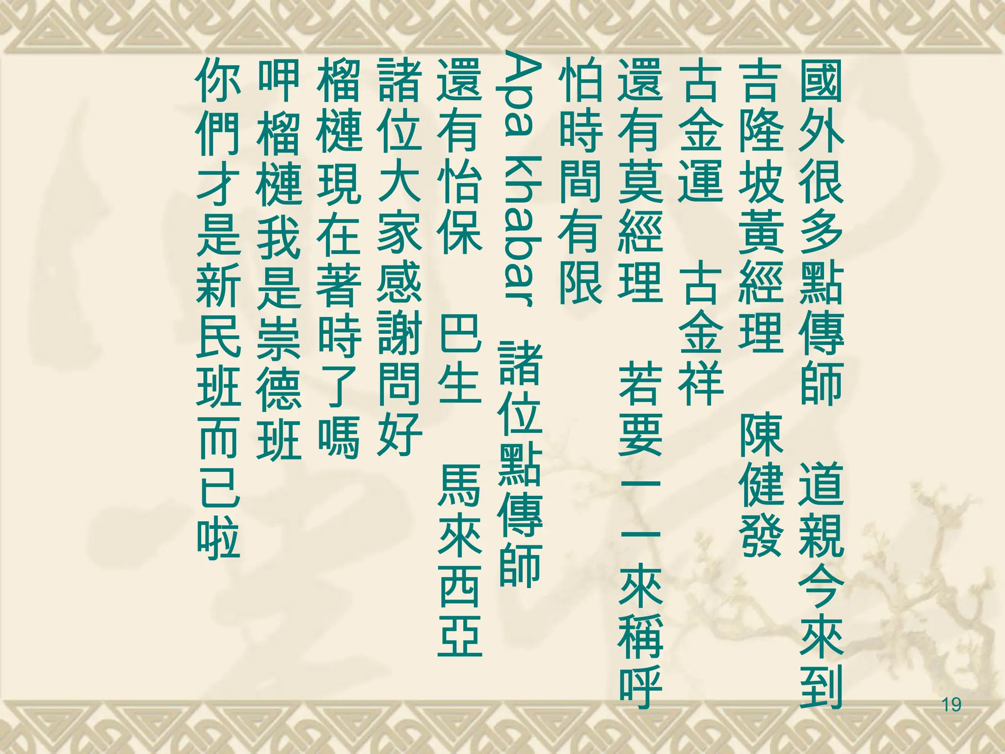 國外很多點傳師　道親今來到 吉隆坡黃經理　陳 健 發 古金運　古金祥 還有莫經理　若要一一來稱呼 怕時間有限 Apa khabar  諸位點傳師 還有怡保　巴生　馬來西亞 諸位大家感謝問好 榴槤現在著時了嗎 呷榴槤我是崇德班 你們才是新民班而已啦 