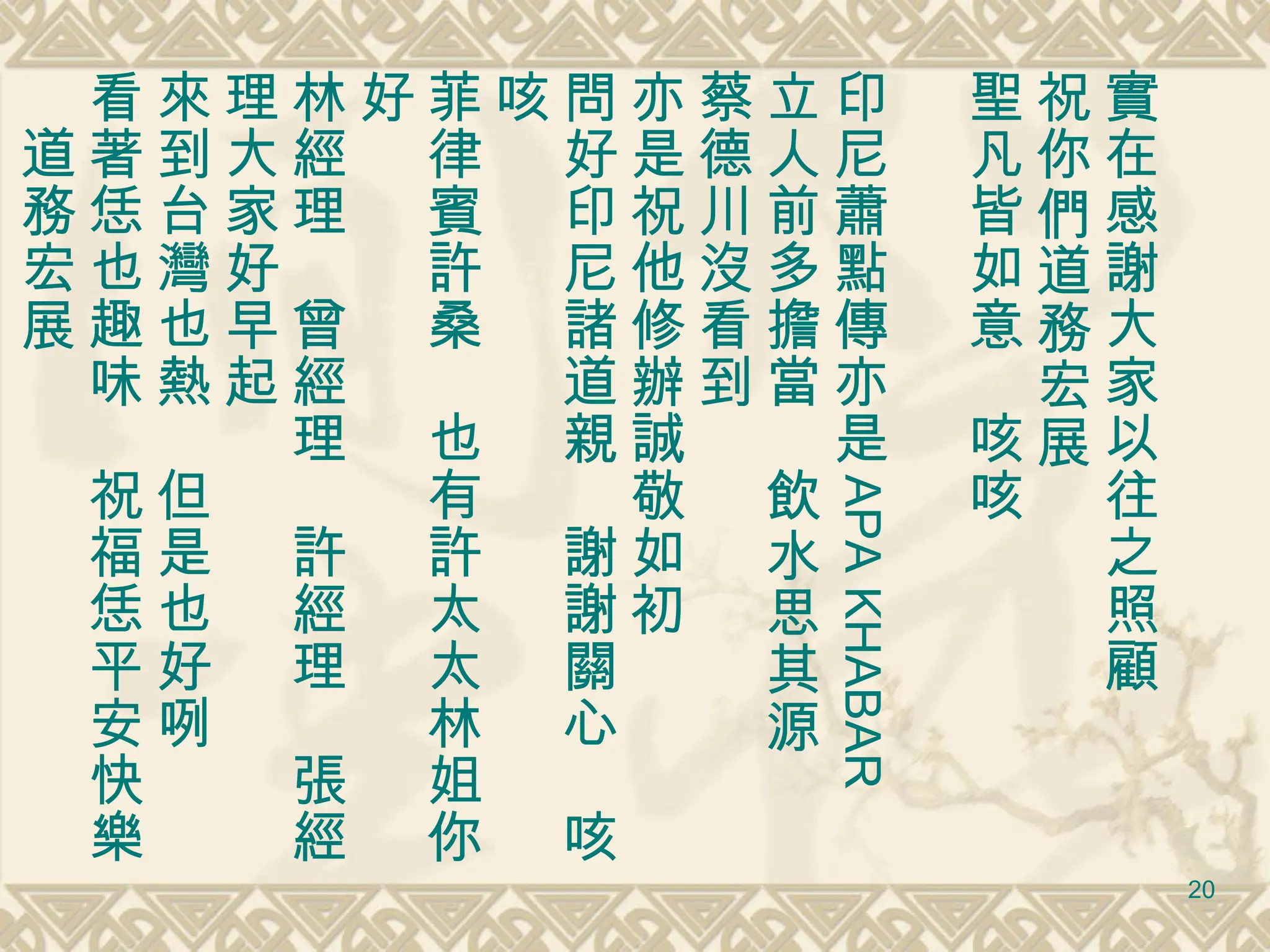 實在感謝大家以往之照顧 祝你們道務宏展 聖凡皆如意　咳咳 印尼蕭點傳亦是 APA KHABAR 立人前多擔當　飲水思其源 蔡德川沒看到 亦是祝他修辦誠敬如初 問好印尼諸道親　謝謝關心　咳咳 菲律賓許桑　也有許太太林姐你好 林經理　曾經理　許經理　張經理大家好早起 來到台灣也熱　但是也好咧　 看著恁也趣味　祝福恁平安快樂　道務宏展 