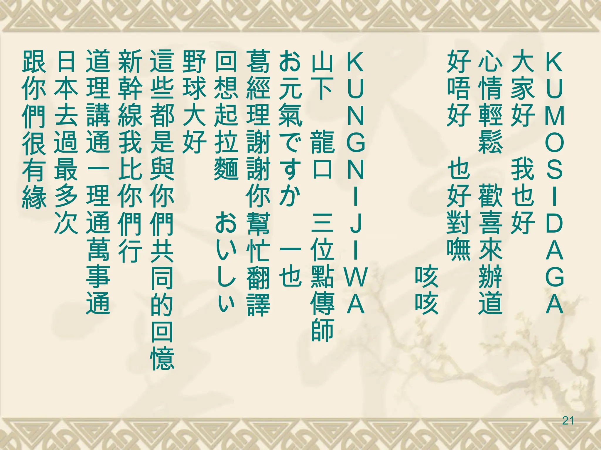 ＫＵＭＯＳＩＤＡＧＡ 大家好　我也好　 心情輕鬆　歡喜來辦道 好唔好　也好對嘸 　　　　　　　　咳咳 ＫＵＮＧＮＩＪＩＷＡ   山下　龍口　三位點傳師 お元氣ですか　一也 葛經理謝謝你幫忙翻譯 回想起拉麵　おいしぃ　 野球大好 這些都是與你們共同的回憶 新幹線我比你們行 道理講通一理通萬事通 日本去過最多次 跟你們很有緣 