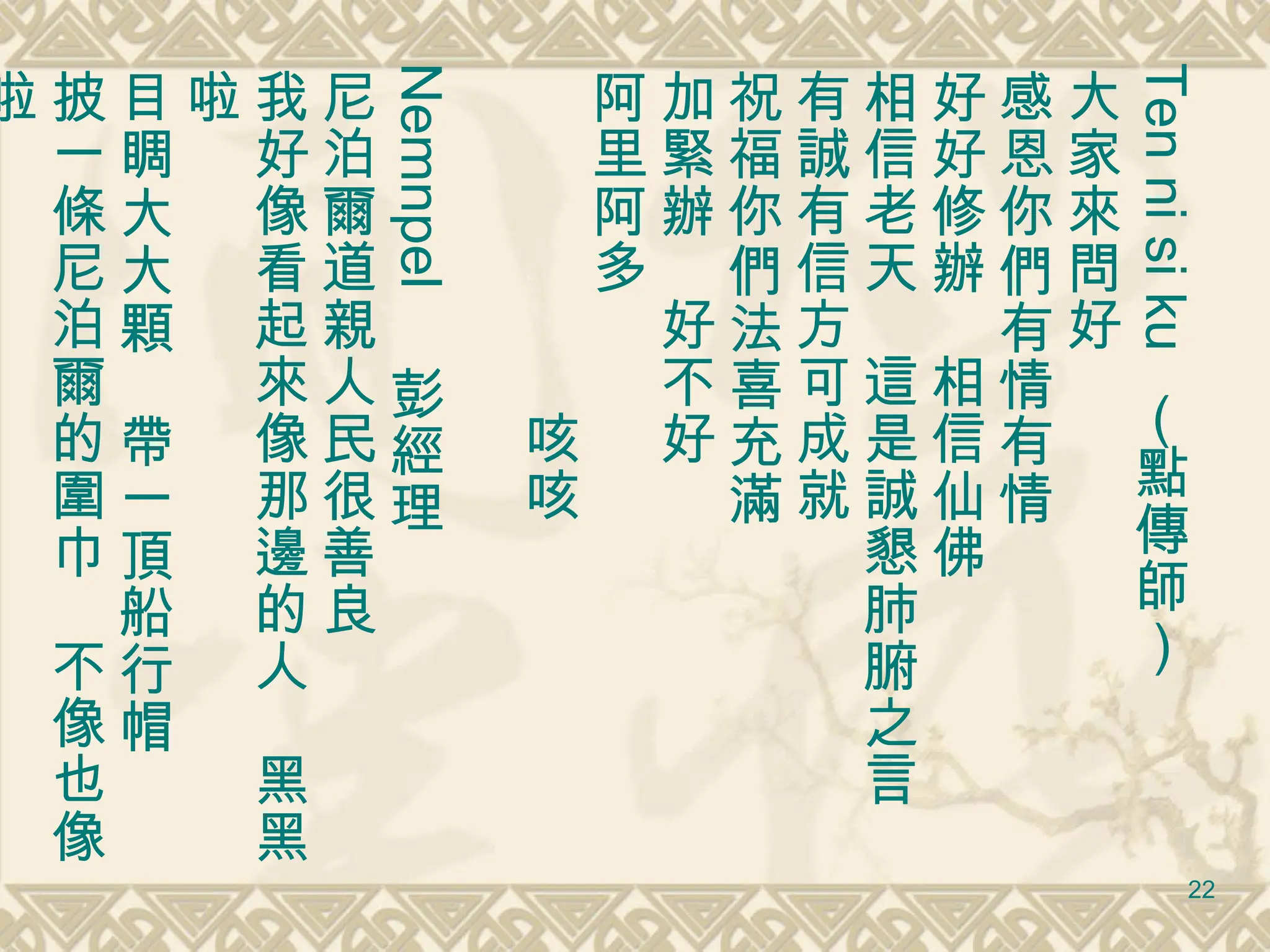 Ten ni si ku  （點傳師） 大家來問好 感恩你們有情有情 好好修辦　相信仙佛 相信老天　這是誠懇肺腑之言 有誠有信方可成就 祝福你們法喜充滿 加緊辦　好不好 阿里阿多　 　　　　　　咳咳 Nemnpel 　彭經理 尼泊爾道親人民很善良 我好像看起來像那邊的人　黑黑啦 目睭大大顆　帶一頂船行帽　 披一條尼泊爾的圍巾　不像也像啦 　　　　　　　　　　　　　咳咳 