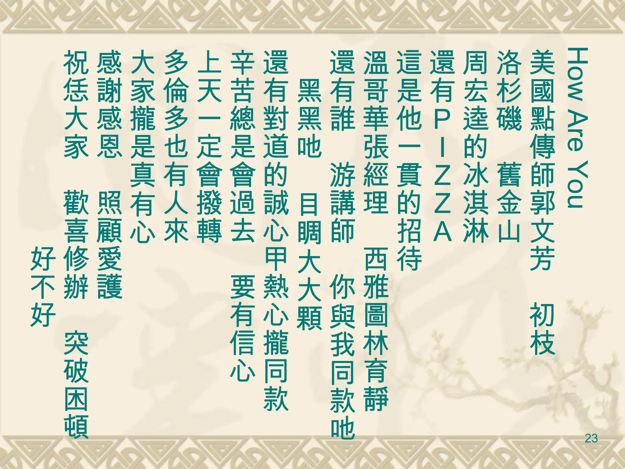 How Are You 美國點傳師郭文芳　初枝 洛杉磯　舊金山　 周宏逵的冰淇淋 還有ＰＩＺＺＡ 這是他一貫的招待 溫哥華張經理　西雅圖林育靜 還有誰　游講師　你與我同款吔　黑黑吔　目睭大大顆 還有對道的誠心甲熱心攏同款　辛苦總是會過去　要有信心 上天一定會撥轉 多倫多也有人來 大家攏是真有心 感謝感恩　照顧愛護 祝恁大家　歡喜修辦　突破困頓 　　　　　　　好不好 