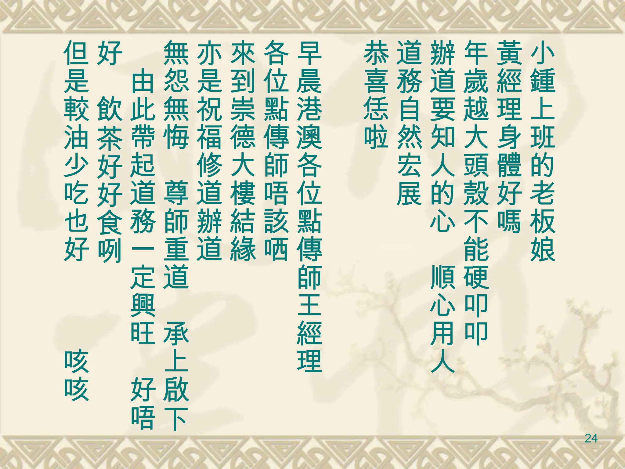 小鍾上班的老板娘 黃經理身體好嗎 年歲越大頭殼不能硬叩叩 辦道要知人的心　順心用人 道務自然宏展　 恭喜恁啦　 早晨港澳各位點傳師王經理 各位點傳師唔該哂 來到崇德大樓結緣 亦是祝福修道辦道 無怨無悔　尊師重道　承上啟下　由此帶起道務一定興旺　好唔好　飲茶好好食咧 但是較油少吃也好　　　咳咳 