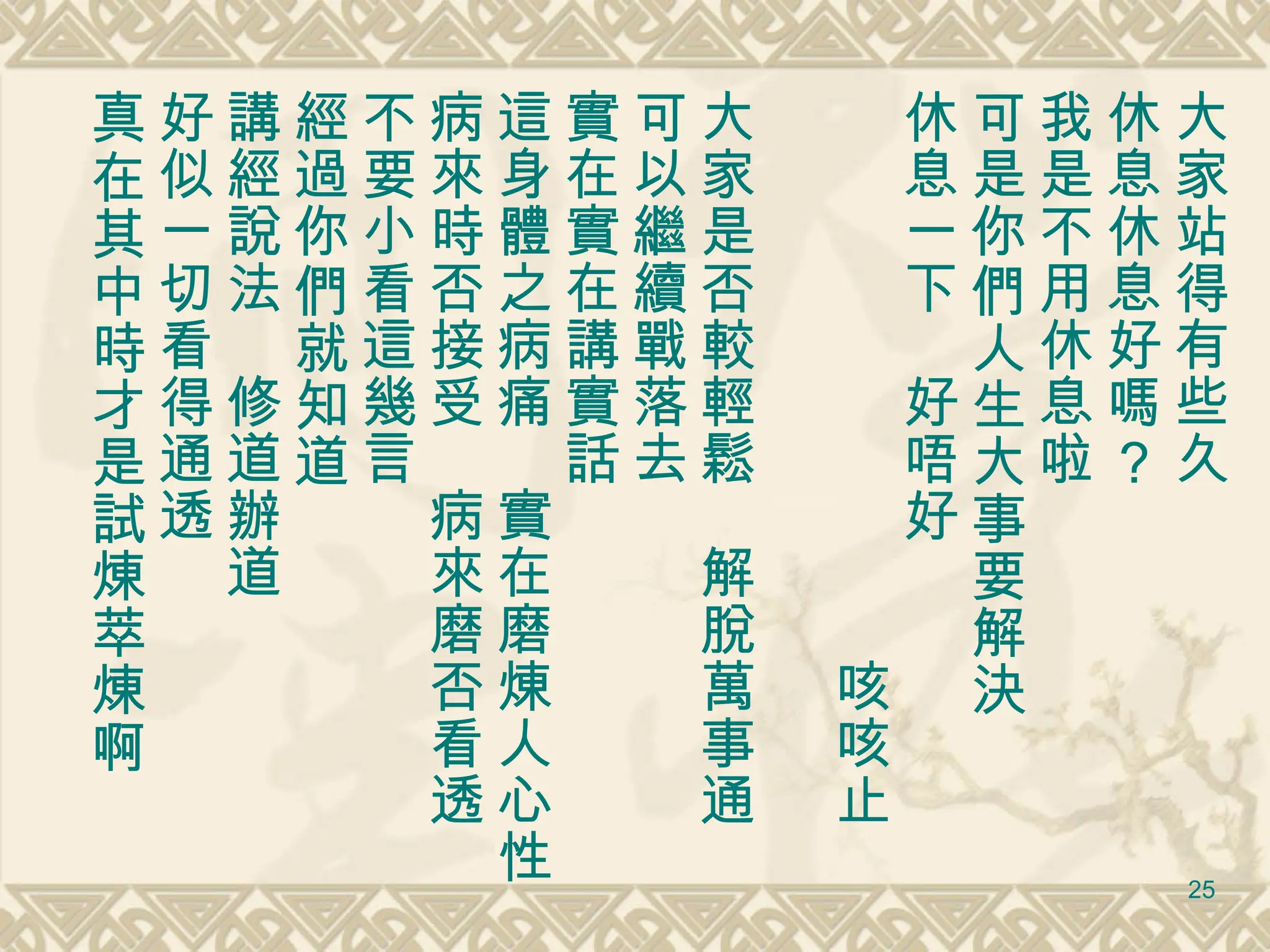 大家站得有些久 休息休息好嗎？ 我是不用休息啦 可是你們人生大事要解決 休息一下　好唔好 　　　　　　　　　　咳咳止 大家是否較輕鬆　解脫萬事通 可以繼續戰落去 實在實在講實話 這身體之病痛　實在磨煉人心性 病來時否接受　病來磨否看透 不要小看這幾言 經過你們就知道 講經說法　修道辦道 好似一切看得通透 真在其中時才是試煉萃煉啊 