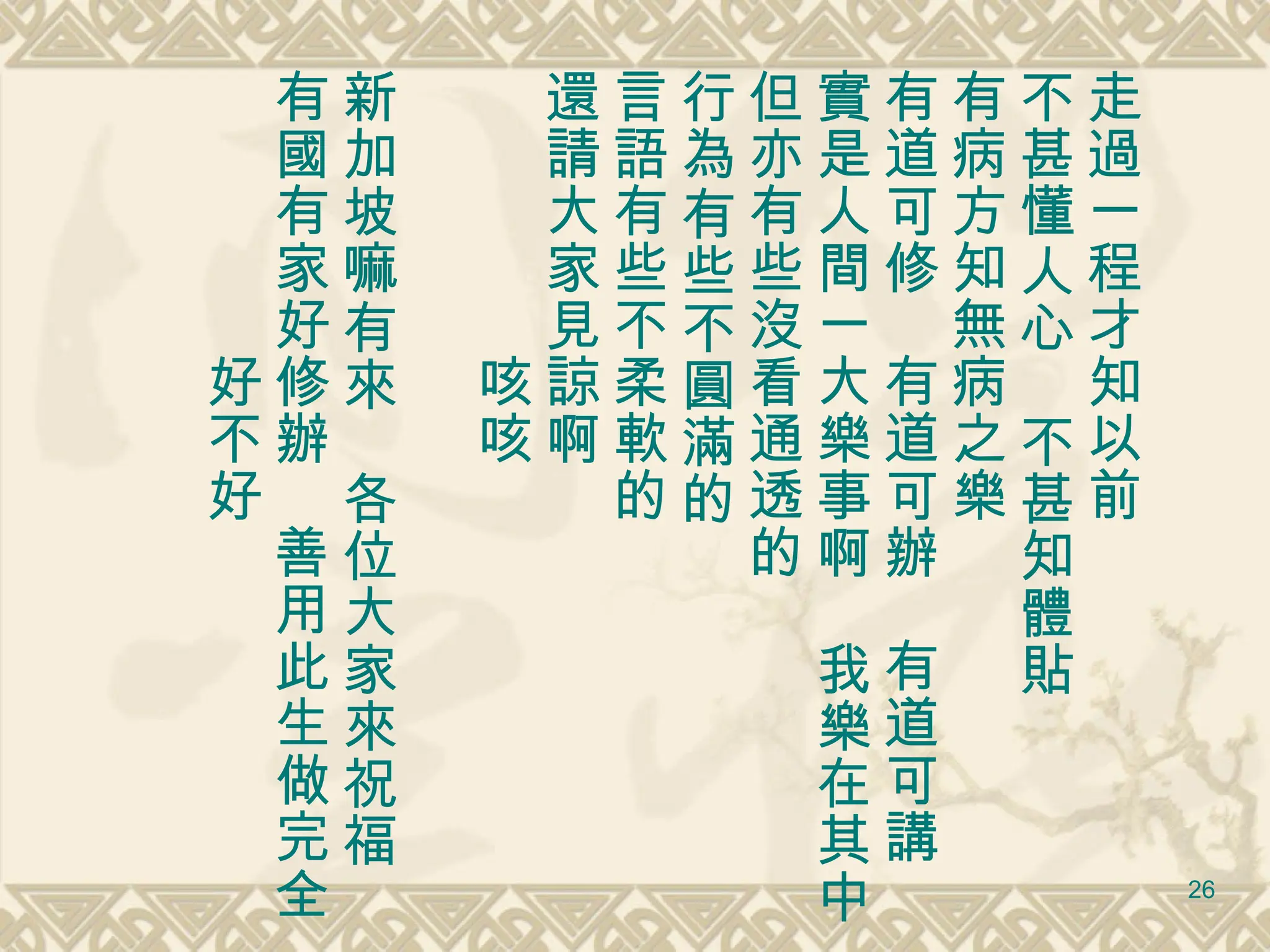 走過一程才知以前 不甚懂人心　不甚知體貼 有病方知無病之樂 有道可修　有道可辦　有道可講　 實是人間一大樂事啊　我樂在其中 但亦有些沒看通透的　 行為有些不圓滿的　 言語有些不柔軟的 還請大家見諒啊 　　　　　咳咳 新加坡嘛有來　各位大家來祝福 有國有家好修辦　善用此生做完全 　　　　　好不好 