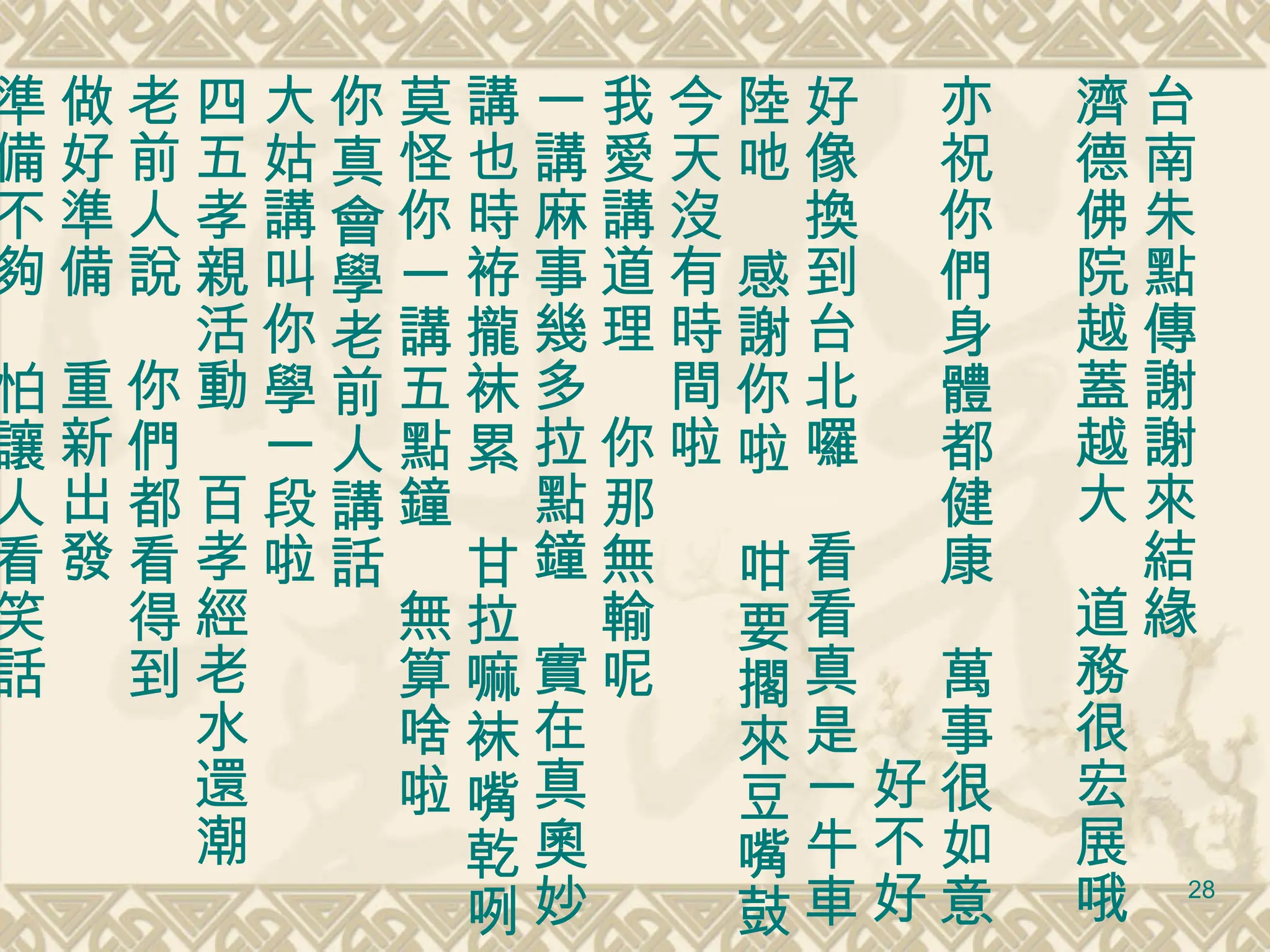 台南朱點傳謝謝來結緣 濟德佛院越蓋越大　道務很宏展哦　 亦祝你們身體都健康　萬事很如意 　　　　　　　　　　　　好不好 好像換到台北囉　看看真是一牛車 陸吔　感謝你啦　咁要擱來豆嘴鼓 今天沒有時間啦 我愛講道理　你那無輸呢 一講麻事幾多拉點鐘　實在真奧妙 講也時袸攏袜累　甘拉嘛袜嘴乾咧 莫怪你一講五點鐘　無算啥啦 你真會學老前人講話 大姑講叫你學一段啦 四五孝親活動　百孝經老水還潮 老前人說　你們都看得到 做好準備　重新出發 準備不夠　怕讓人看笑話 