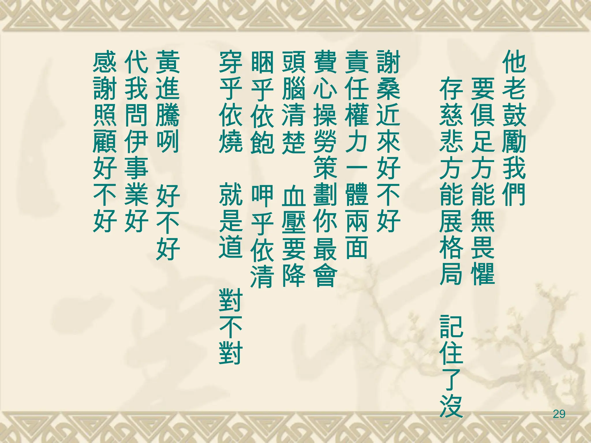 他老鼓勵我們 　要俱足方能無畏懼 　存慈悲方能展格局　記住了沒 謝桑近來好不好　 責任權力一體兩面 費心操勞策劃你最會 頭腦清楚　血壓要降 睏乎依飽　呷乎依清 穿乎依燒　就是道　對不對 黃進騰咧　好不好 代我問伊事業好 感謝照顧好不好 