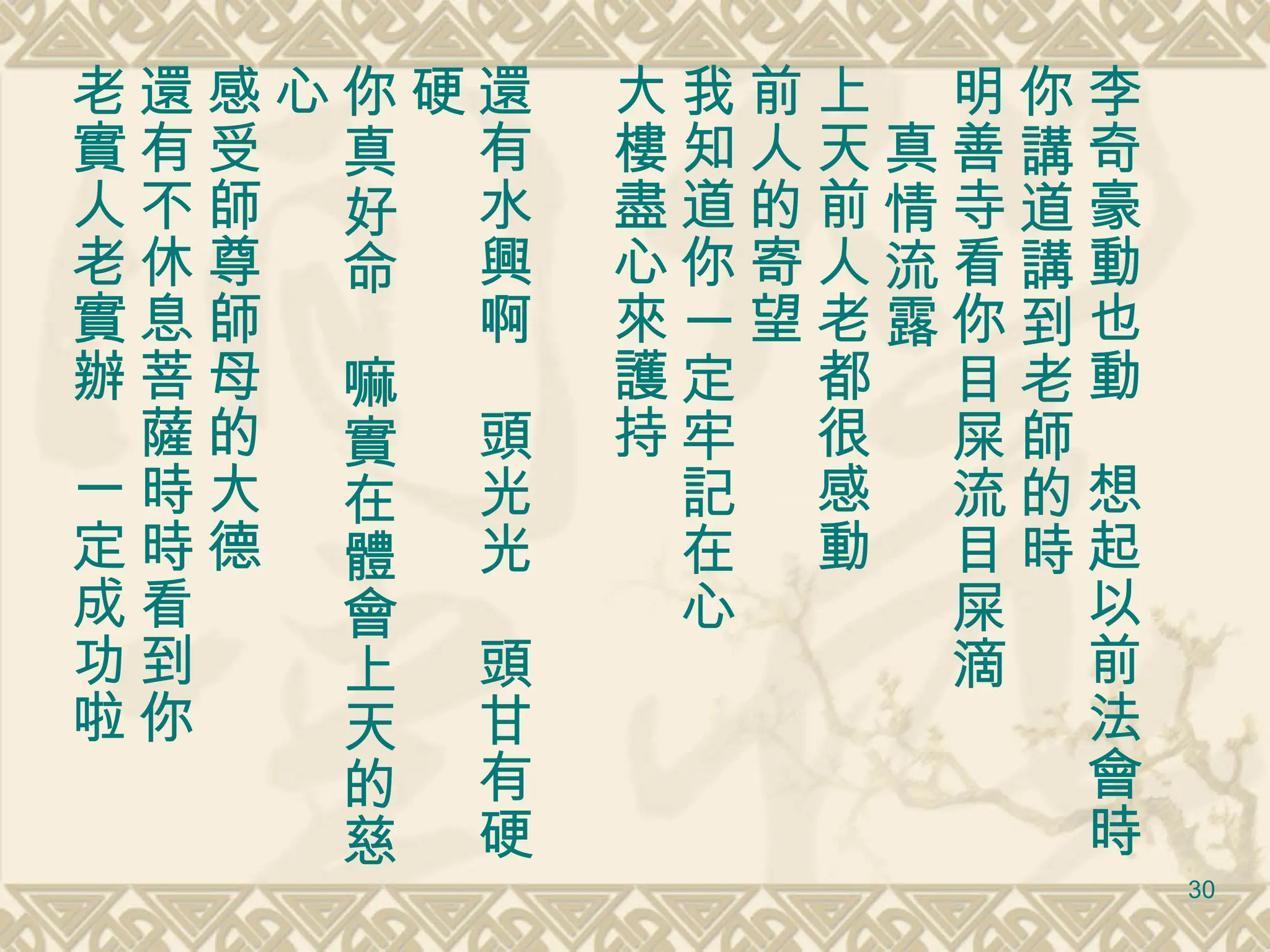李奇豪動也動　想起以前法會時 你講道講到老師的時 明善寺看你目屎流目屎滴 　真情流露 上天前人老都很感動 前人的寄望 我知道你一定牢記在心 大樓盡心來護持 還有水興啊　頭光光　頭甘有硬硬 你真好命　嘛實在體會上天的慈心 感受師尊師母的大德 還有不休息菩薩時時看到你 老實人老實辦　一定成功啦 