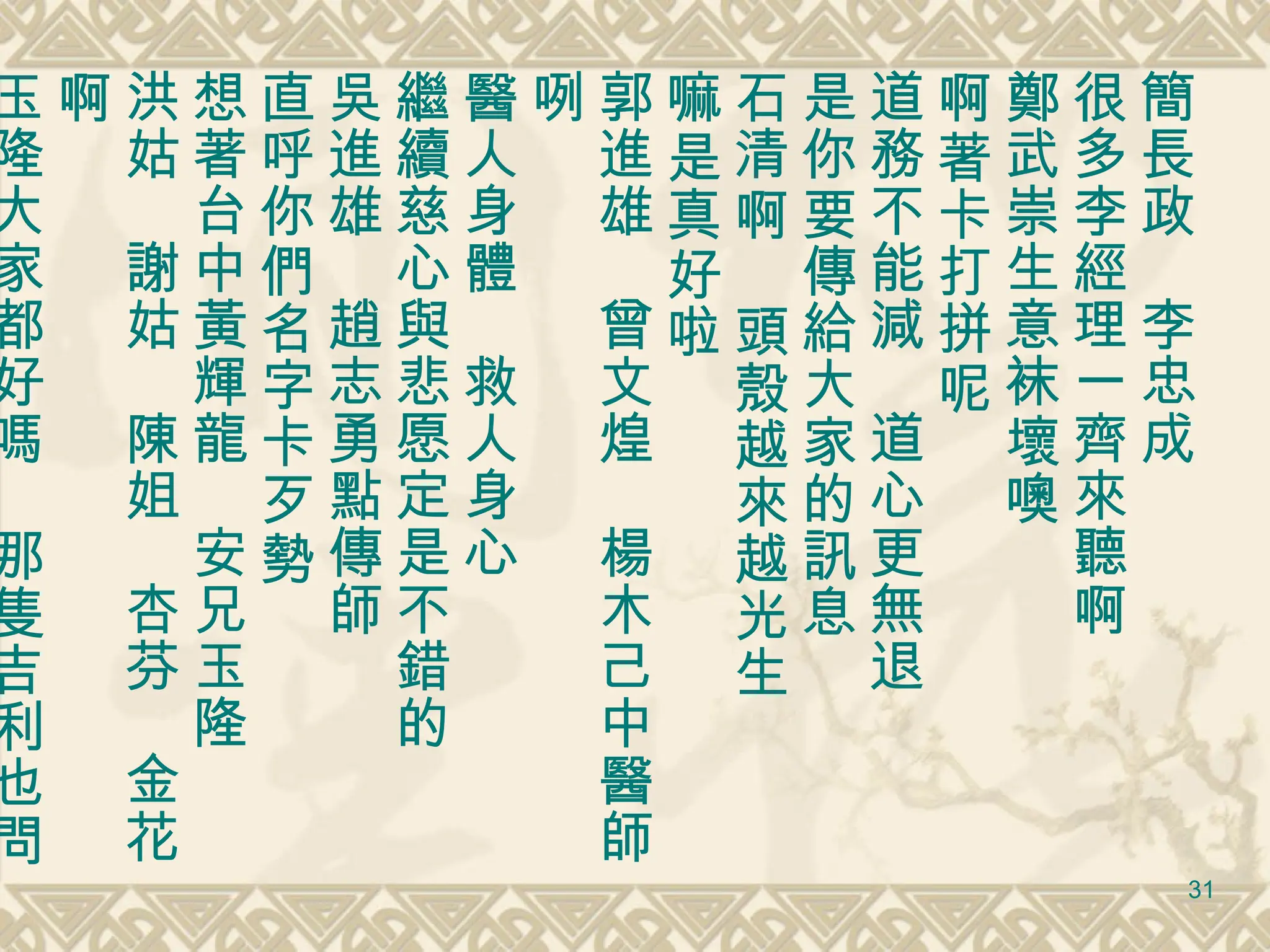 簡長政　李忠成 很多李經理一齊來聽啊 鄭武崇生意袜壞噢 啊著卡打拼呢 道務不能減　道心更無退 是你要傳給大家的訊息 石清啊　頭殼越來越光生 嘛是真好啦 郭進雄　曾文煌　楊木己中醫師咧　 醫人身體　救人身心 繼續慈心與悲愿定是不錯的 吳進雄　趙志勇點傳師 直呼你們名字卡歹勢 想著台中黃輝龍　安兄玉隆 洪姑　謝姑　陳姐　杏芬　金花啊 玉隆大家都好嗎　那隻吉利也問好　謝謝你們提携照顧與關懷 