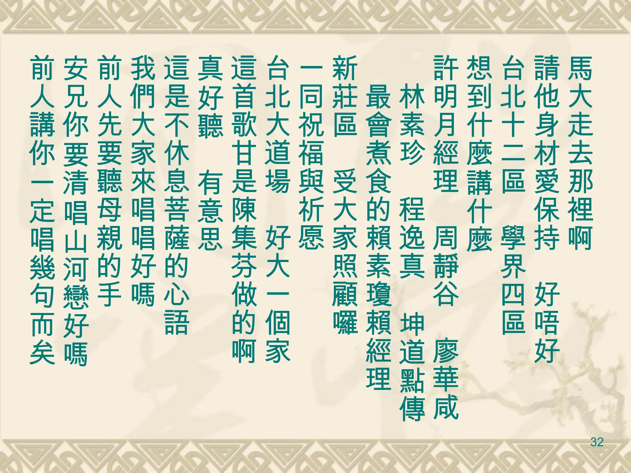 馬大走去那裡啊　 請他身材愛保持　好唔好 台北十二區　學界四區 想到什麼講什麼 許明月經理　周靜谷　廖華咸　林素珍　程逸真　坤道點傳　最會煮食的賴素瓊賴經理　 新莊區　受大家照顧囉 一同祝福與祈愿 台北大道場　好大一個家 這首歌甘是陳集芬做的啊 真好聽　有意思 這是不休息菩薩的心語 我們大家來唱唱好嗎 前人先要聽母親的手 安兄你要清唱山河戀好嗎 前人講你一定唱幾句而矣 