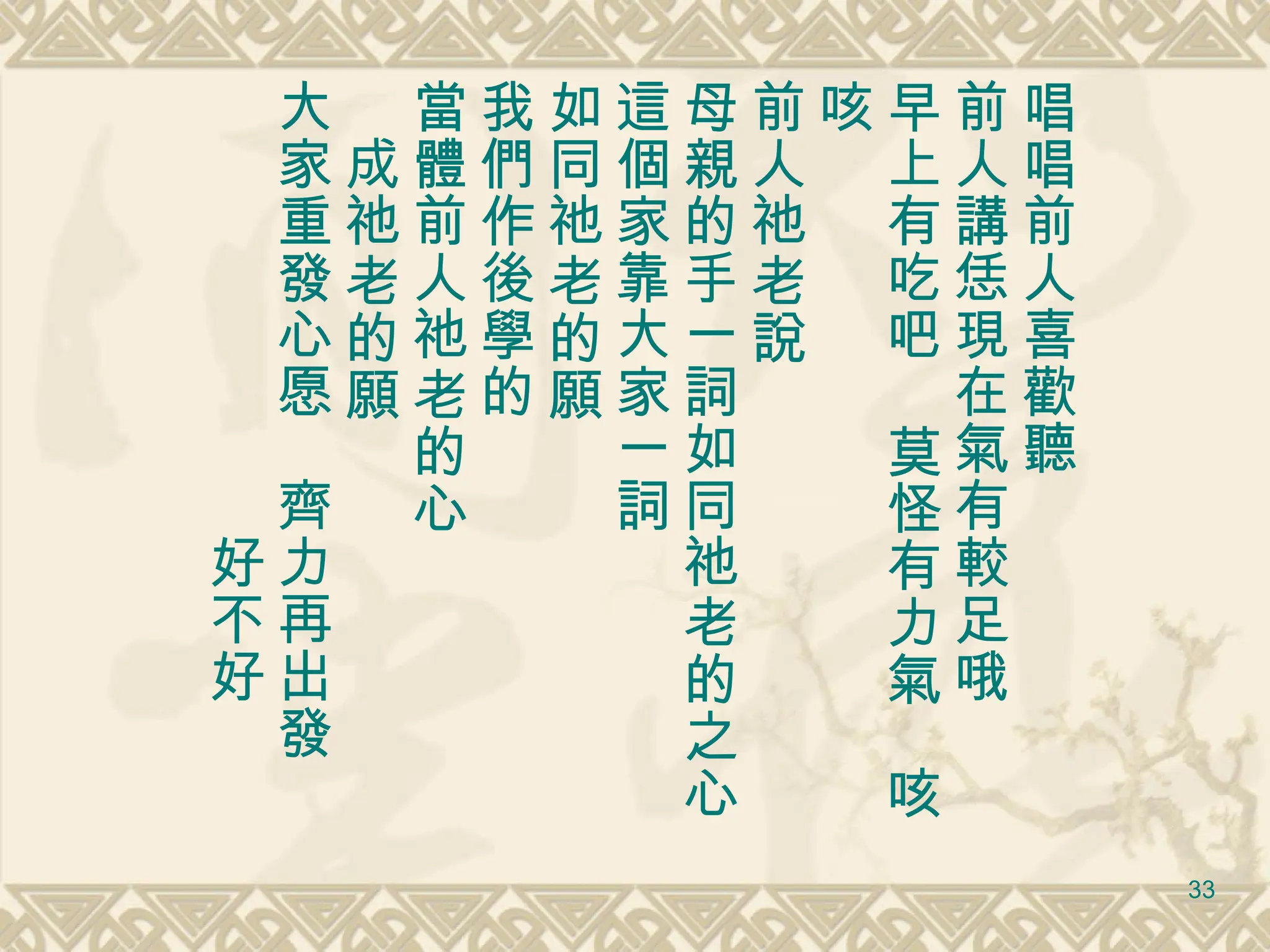 唱唱前人喜歡聽 前人講恁現在氣有較足哦 早上有吃吧　莫怪有力氣　咳咳 前人祂老說 母親的手一詞如同祂老的之心 這個家靠大家一詞 如同祂老的願 我們作後學的 當體前人祂老的心 　成祂老的願 大家重發心愿　齊力再出發 　　　　　　　　好不好 