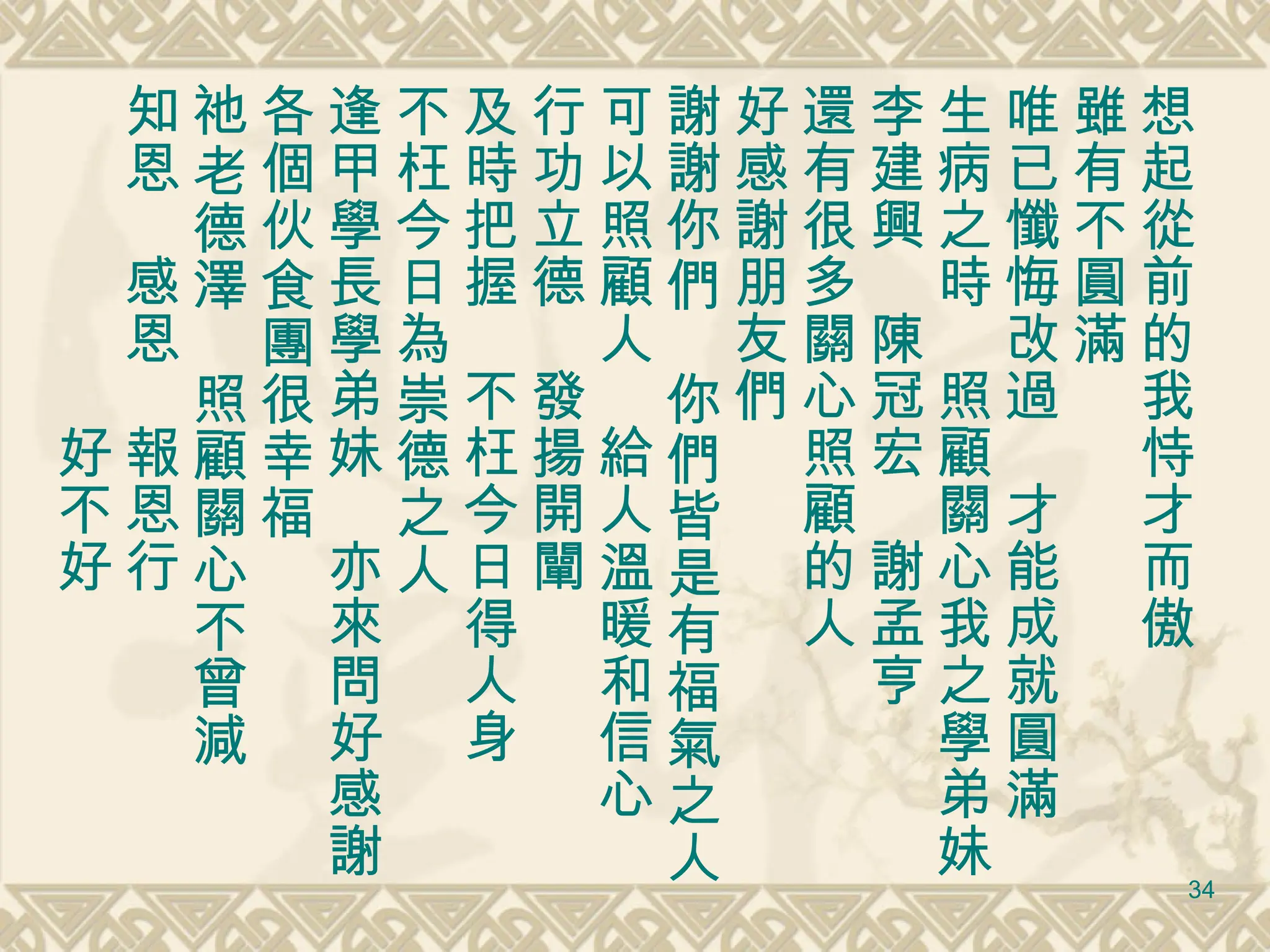 想起從前的我恃才而傲 雖有不圓滿 唯已懺悔改過　才能成就圓滿 生病之時　照顧關心我之學弟妹 李建興　陳冠宏　謝孟亨 還有很多關心照顧的人 好感謝朋友們 謝謝你們　你們皆是有福氣之人 可以照顧人　給人溫暖和信心 行功立德　發揚開闡 及時把握　不枉今日得人身 不枉今日為崇德之人 逢甲學長學弟妹　亦來問好感謝 各個伙食團很幸福 祂老德澤　照顧關心不曾減 知恩　感恩　報恩行 　　　　　　好不好 