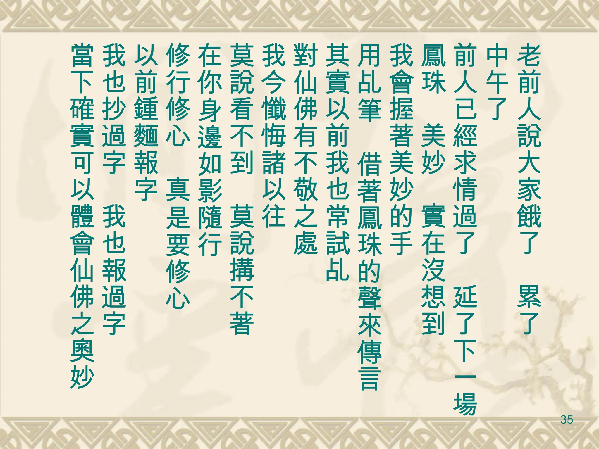 老前人說大家餓了　累了 中午了 前人已經求情過了　延了下一場 鳳珠　美妙　實在沒想到 我會握著美妙的手 用乩筆　借著鳳珠的聲來傳言 其實以前我也常試乩 對仙佛有不敬之處 我今懺悔諸以往　 莫說看不到　莫說搆不著 在你身邊如影隨行 修行修心　真是要修心 以前鍾麵報字 我也抄過字　我也報過字 當下確實可以體會仙佛之奧妙 