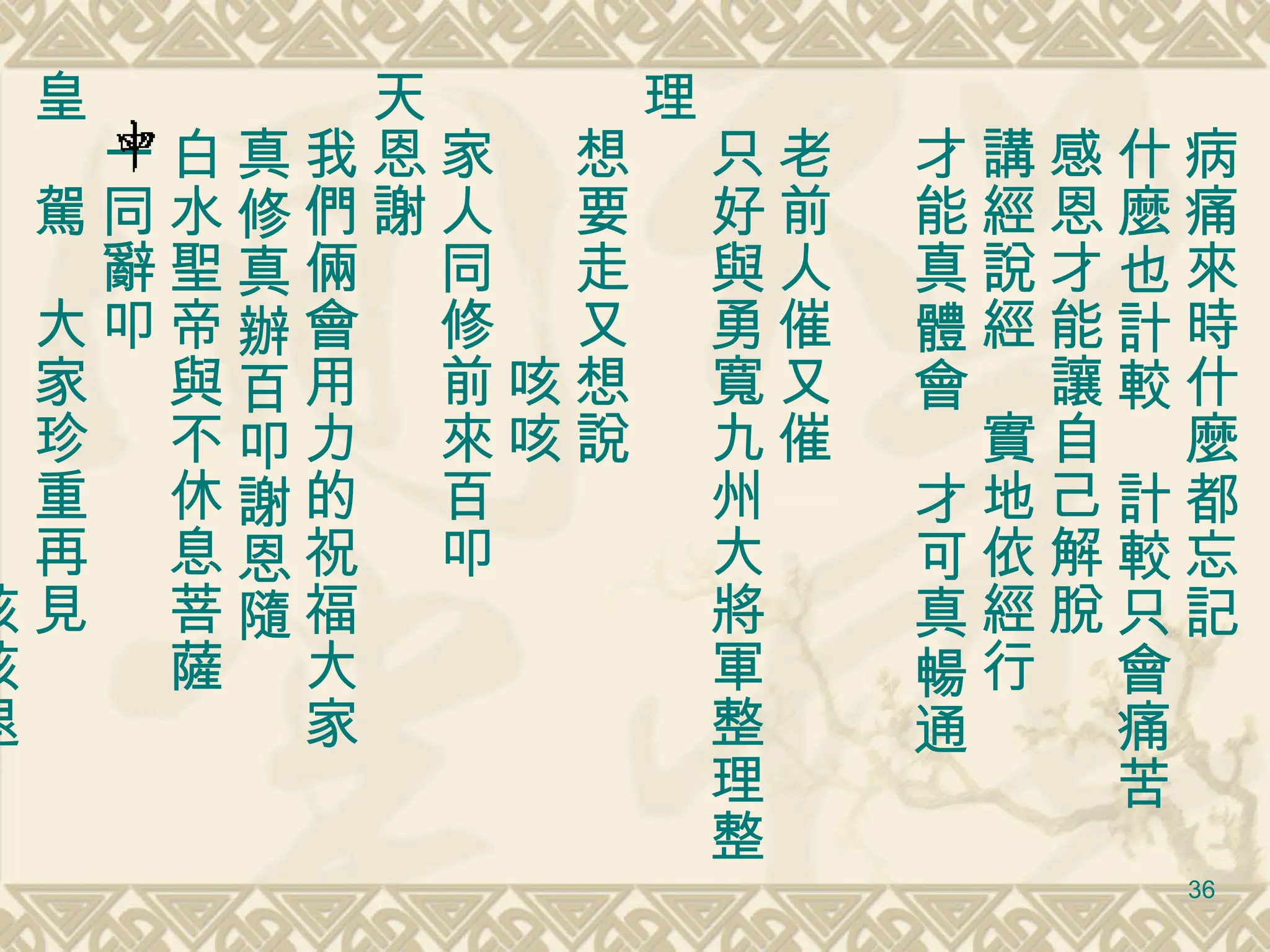 　病痛來時什麼都忘記 　什麼也計較　計較只會痛苦 　感恩才能讓自己解脫 　講經說經　實地依經行　 　才能真體會　才可真暢通 　老前人催又催　 　只好與勇寬九州大將軍整理整理 　想要走又想說 　　　　　咳咳 　家人同修前來百叩 天恩謝 　我們倆會用力的祝福大家 　真修真辦百叩謝恩隨 　白水聖帝與不休息菩薩 　一同辭叩 皇　駕　大家珍重再見 　　　　　　　　　咳咳退 