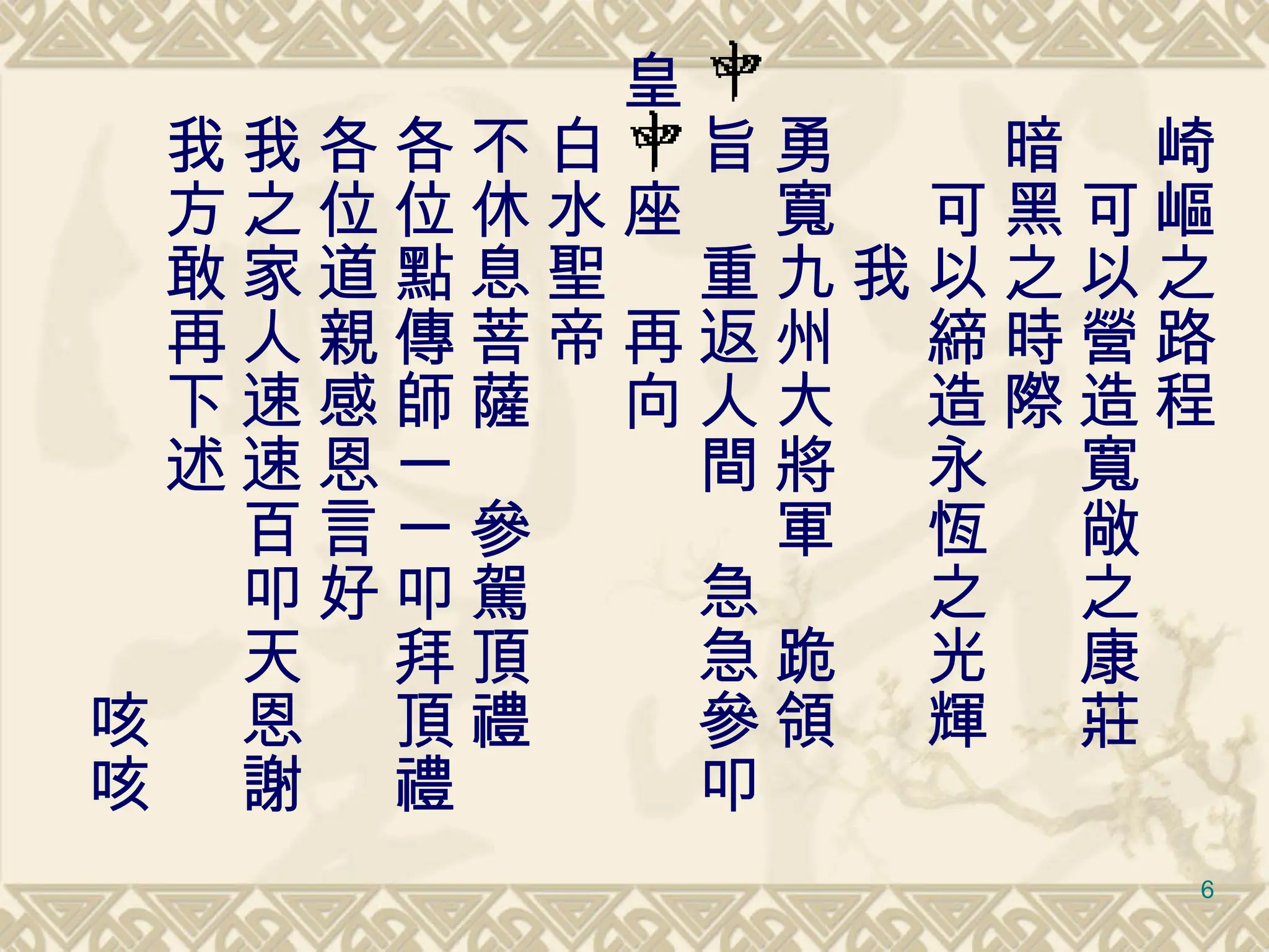 　崎嶇之路程 　　可以營造寬敞之康莊 　暗黑之時際 　　可以締造永恆之光輝 　　　我 　勇寬九州大將軍　跪領 　旨　重返人間　急急參叩 皇　座　再向 　白水聖帝　 　不休息菩薩　參駕頂禮 　各位點傳師一一叩拜頂禮 　各位道親感恩言好 　我之家人速速百叩天恩謝 　我方敢再下述 　　　　　　　　　　咳咳 
