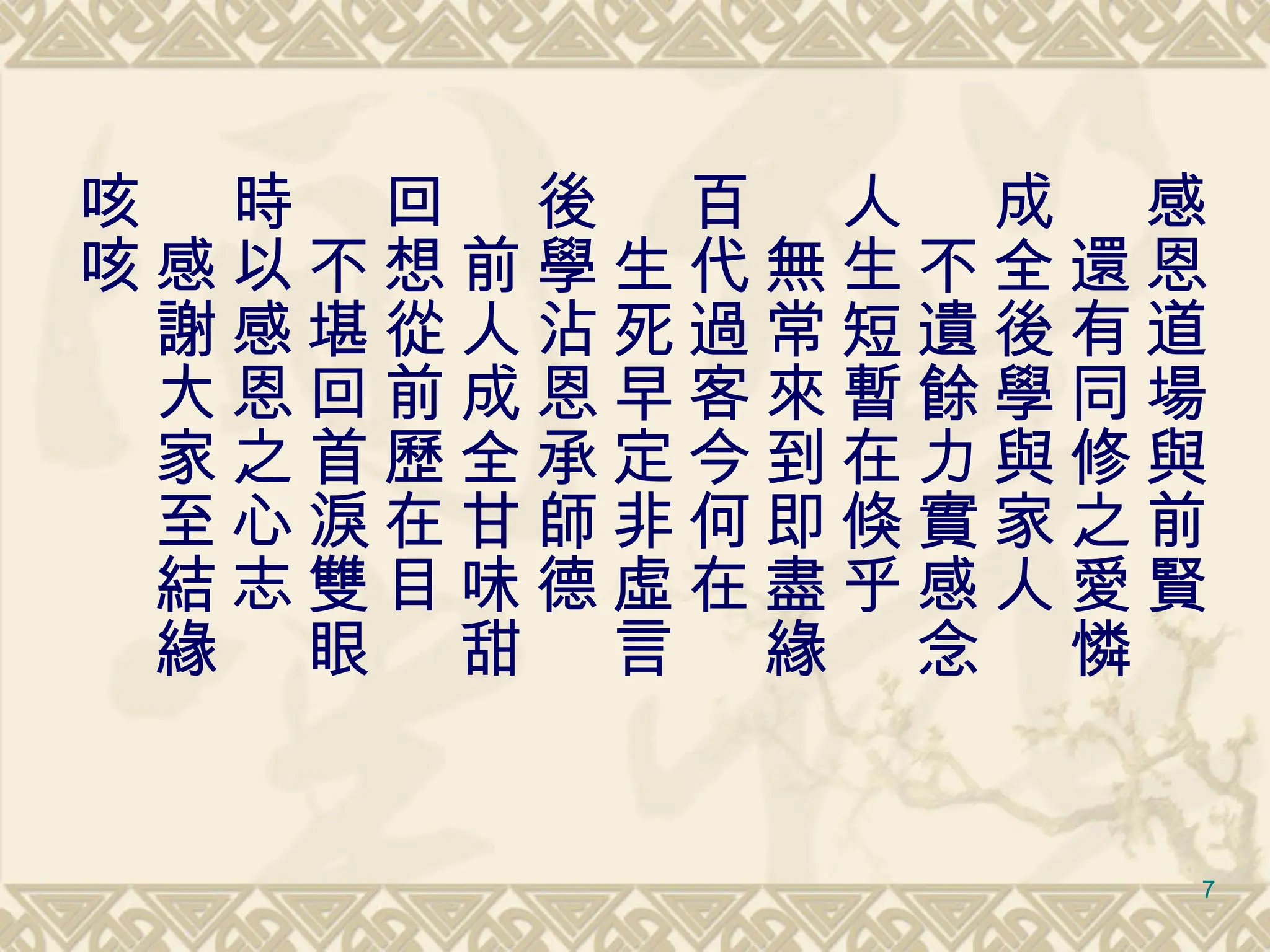 感恩道場與前賢 　還有同修之愛憐 成全後學與家人 　不遺餘力實感念 人生短暫在倏乎 　無常來到即盡緣 百代過客今何在 　生死早定非虛言 後學沾恩承師德 　前人成全甘味甜 回想從前歷在目 　不堪回首淚雙眼 時以感恩之心志 　感謝大家至結緣 咳咳 