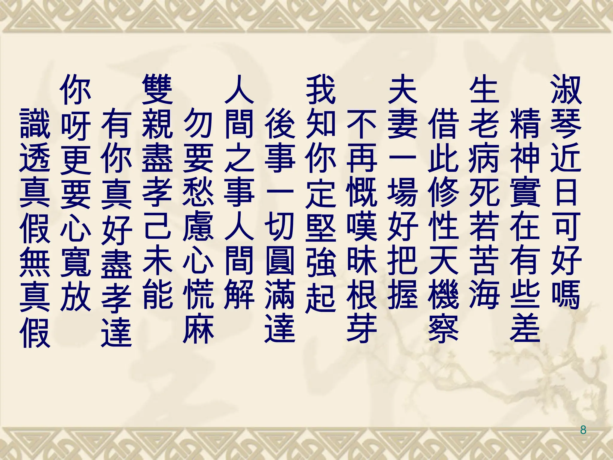 淑琴近日可好嗎 　精神實在有些差 生老病死若苦海 　借此修性天機察 夫妻一場好把握 　不再慨嘆昧根芽 我知你定堅強起 　後事一切圓滿達 人間之事人間解 　勿要愁慮心慌麻 雙親盡孝己未能 　有你真好盡孝達 你呀更要心寬放 　 識透真假無真假 