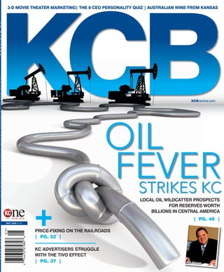3-D MOVIE THEATER MARKETING| THE 8 CEO PERSONALITY QUIZ | AUSTRALIAN WINE FROM KANSAS




K C              B U S I N E S S                                           KCBcentral.com




                                                      LOCAL OIL WILDCATTER PROSPECTS
                                                                  FOR RESERVES WORTH
                                                          BILLIONS IN CENTRAL AMERICA
                                                                            | PG. 48 |
MAY 2008 $4.95


                    PRICE-FIXING ON THE RAILROADS
                    | PG. 52 |

                    KC ADVERTISERS STRUGGLE
                    WITH THE TIVO EFFECT
                    | PG. 37 |
 